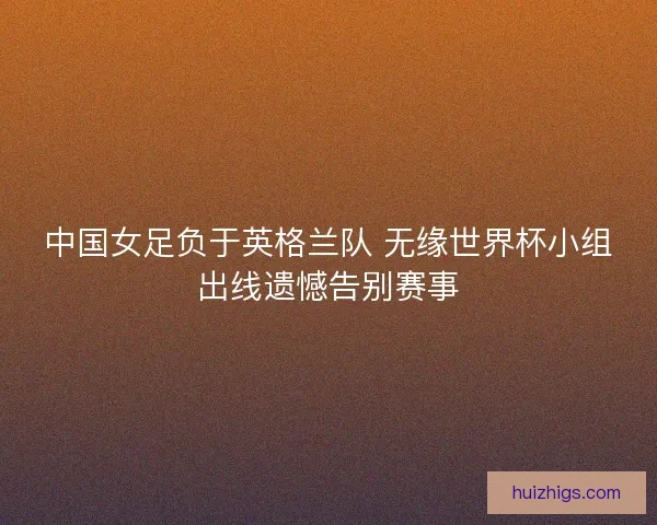 中国女足负于英格兰队 无缘世界杯小组出线遗憾告别赛事