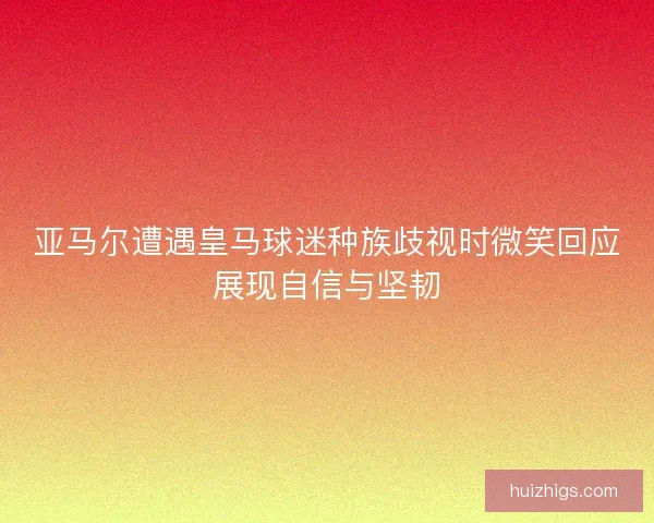 亚马尔遭遇皇马球迷种族歧视时微笑回应展现自信与坚韧