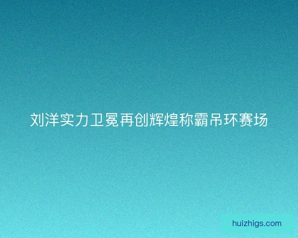 刘洋实力卫冕再创辉煌称霸吊环赛场