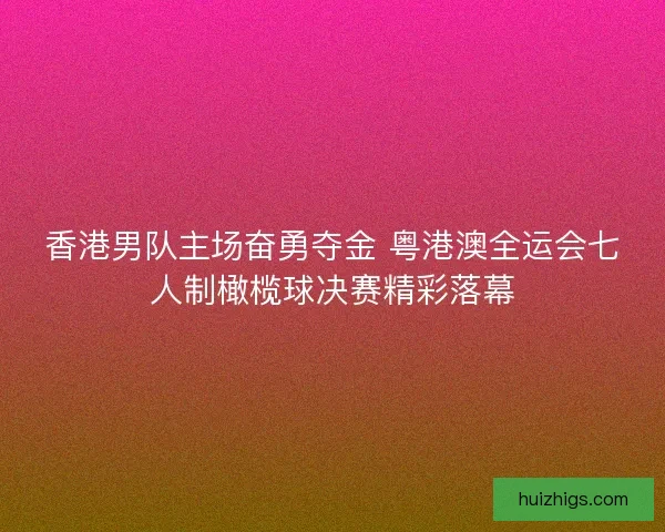 香港男队主场奋勇夺金 粤港澳全运会七人制橄榄球决赛精彩落幕