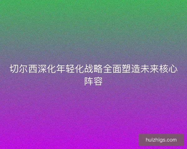 切尔西深化年轻化战略全面塑造未来核心阵容