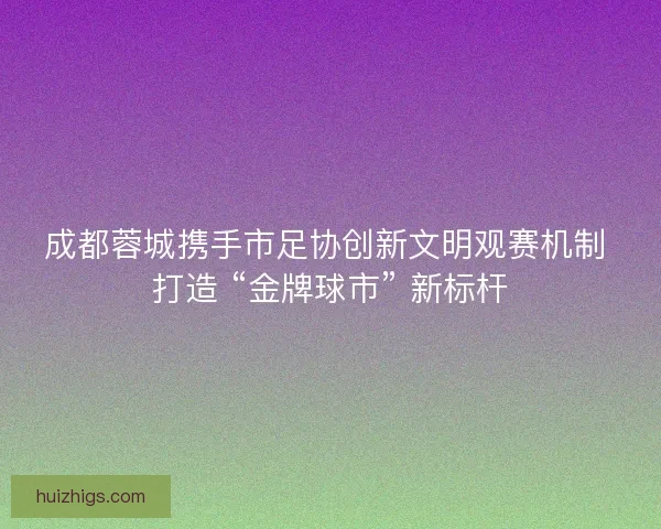 成都蓉城携手市足协创新文明观赛机制 打造 “金牌球市” 新标杆