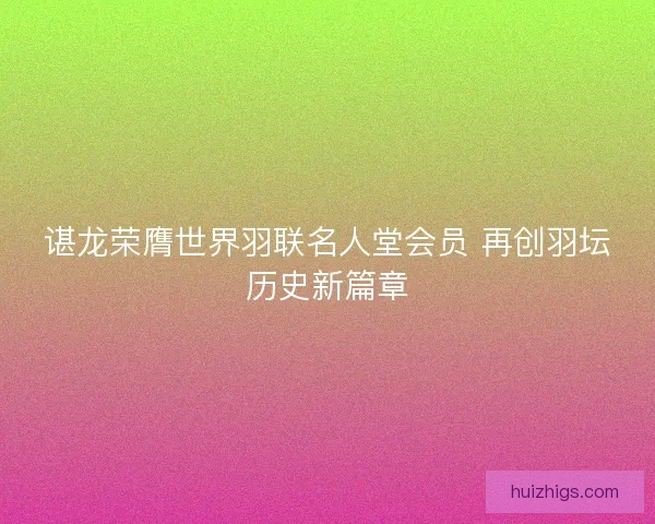 谌龙荣膺世界羽联名人堂会员 再创羽坛历史新篇章