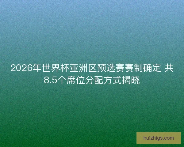 2026年世界杯亚洲区预选赛赛制确定 共8.5个席位分配方式揭晓