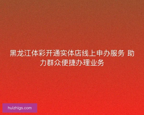 黑龙江体彩开通实体店线上申办服务 助力群众便捷办理业务