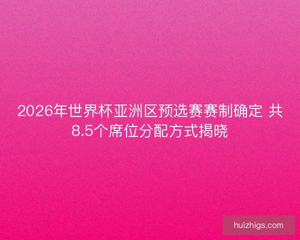 2026年世界杯亚洲区预选赛赛制确定 共8.5个席位分配方式揭晓