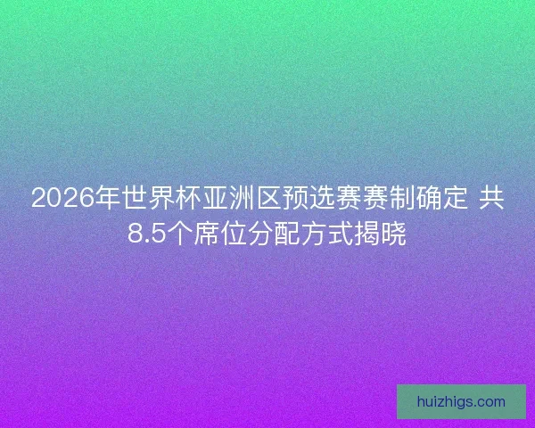 2026年世界杯亚洲区预选赛赛制确定 共8.5个席位分配方式揭晓