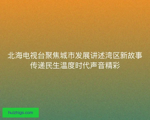 北海电视台聚焦城市发展讲述湾区新故事传递民生温度时代声音精彩