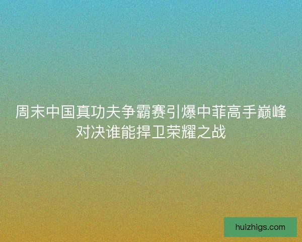 周末中国真功夫争霸赛引爆中菲高手巅峰对决谁能捍卫荣耀之战