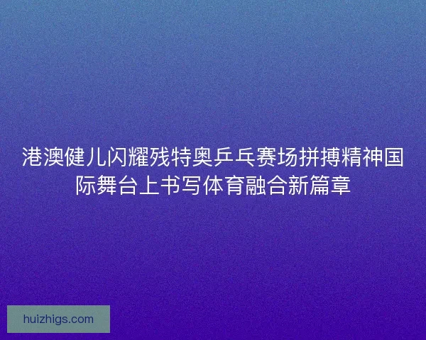 港澳健儿闪耀残特奥乒乓赛场拼搏精神国际舞台上书写体育融合新篇章
